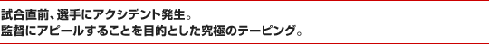 試合直前、選手にアクシデント発生。監督にアピールすることを目的とした究極のテーピング。